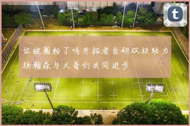 你被圈粉了吗开拓者自研双核助力杨瀚森与大哥们共同进步