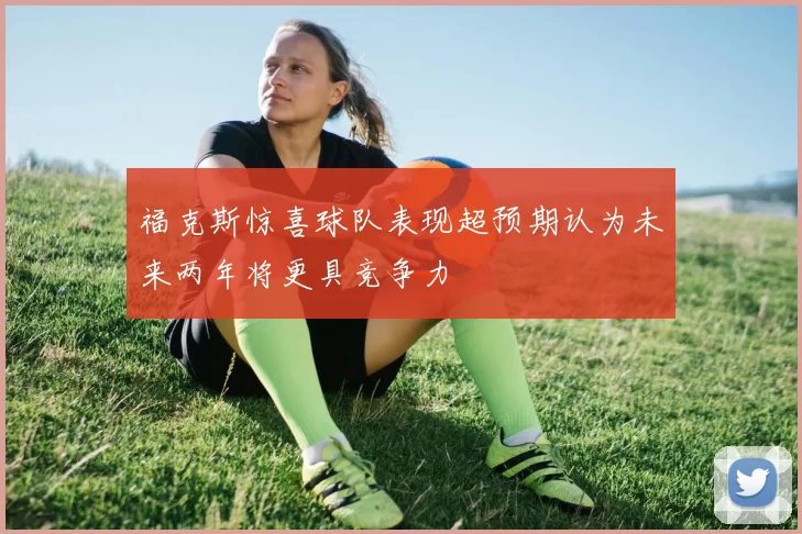福克斯惊喜球队表现超预期认为未来两年将更具竞争力