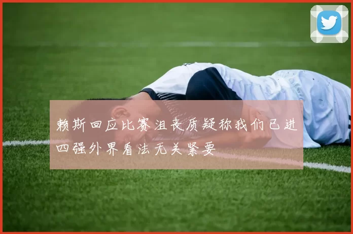 赖斯回应比赛沮丧质疑称我们已进四强外界看法无关紧要