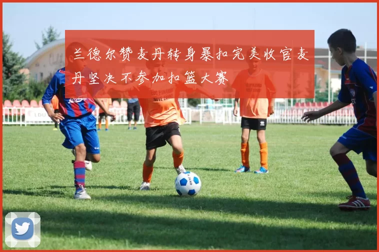 兰德尔赞麦丹转身暴扣完美收官麦丹坚决不参加扣篮大赛