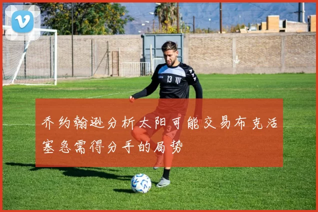 乔约翰逊分析太阳可能交易布克活塞急需得分手的局势