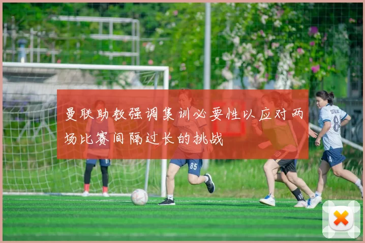 曼联助教强调集训必要性以应对两场比赛间隔过长的挑战