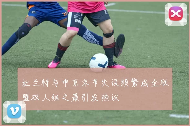 杜兰特与申京末节失误频繁成全联盟双人组之最引发热议