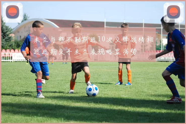 米兰与那不勒斯近10次交锋战绩相近近期交手米兰表现略显劣势