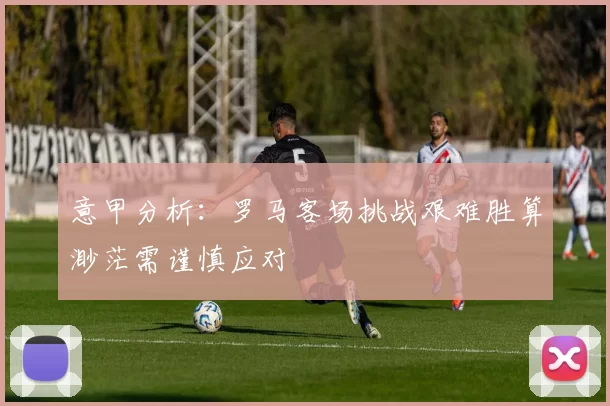 意甲分析：罗马客场挑战艰难胜算渺茫需谨慎应对