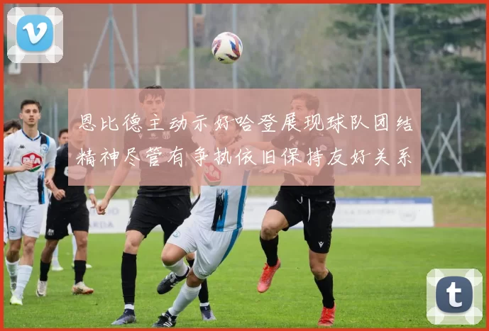 恩比德主动示好哈登展现球队团结精神尽管有争执依旧保持友好关系