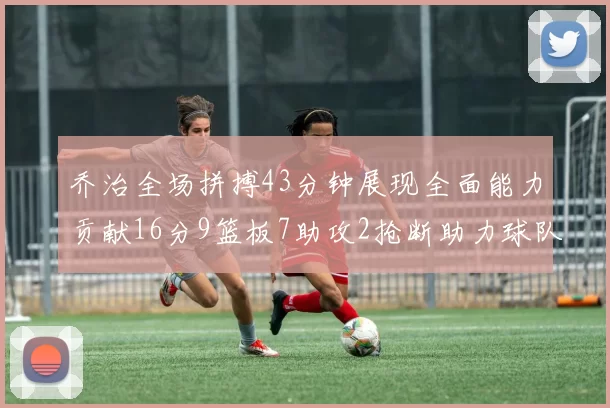 乔治全场拼搏43分钟展现全面能力贡献16分9篮板7助攻2抢断助力球队攻防一体