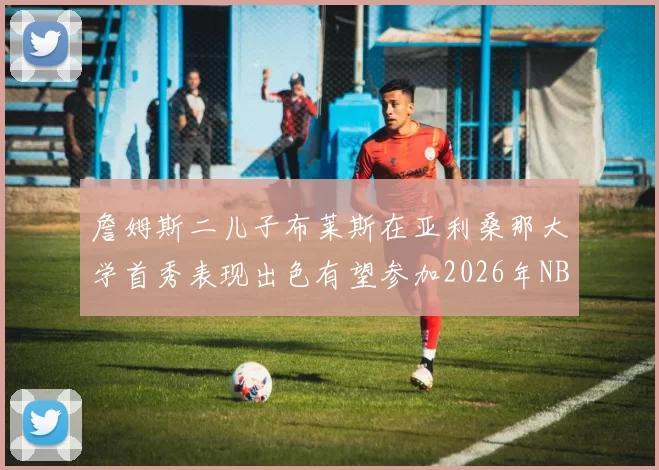 詹姆斯二儿子布莱斯在亚利桑那大学首秀表现出色有望参加2026年NBA选秀