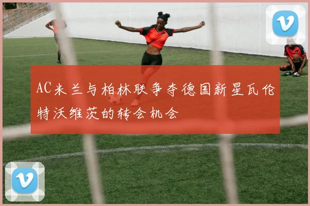 AC米兰与柏林联争夺德国新星瓦伦特沃维茨的转会机会