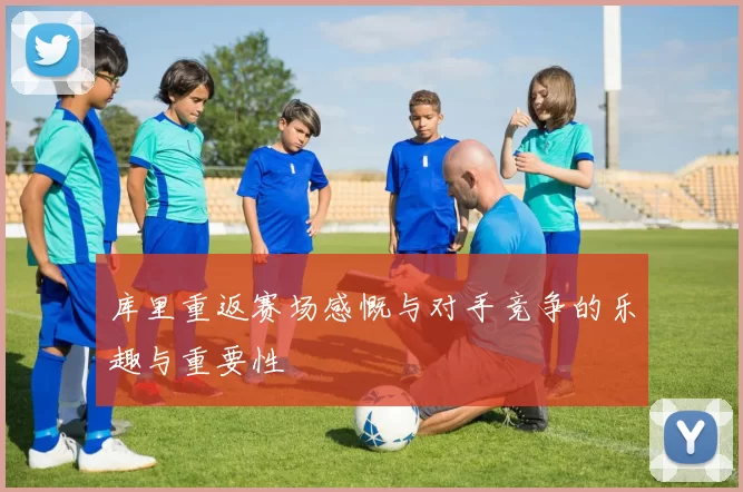 库里重返赛场感慨与对手竞争的乐趣与重要性