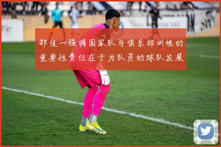 邵佳一强调国家队与俱乐部训练的重要性责任在于为队员的球队发展贡献力量