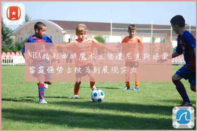 NBA精彩回顾魔术主场遭尼克斯逆袭雷霆强势击败马刺展现实力